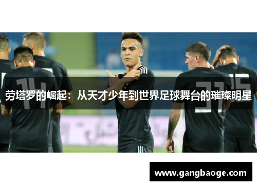 劳塔罗的崛起：从天才少年到世界足球舞台的璀璨明星